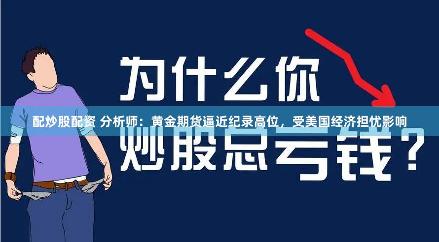 配炒股配资 分析师：黄金期货逼近纪录高位，受美国经济担忧影响