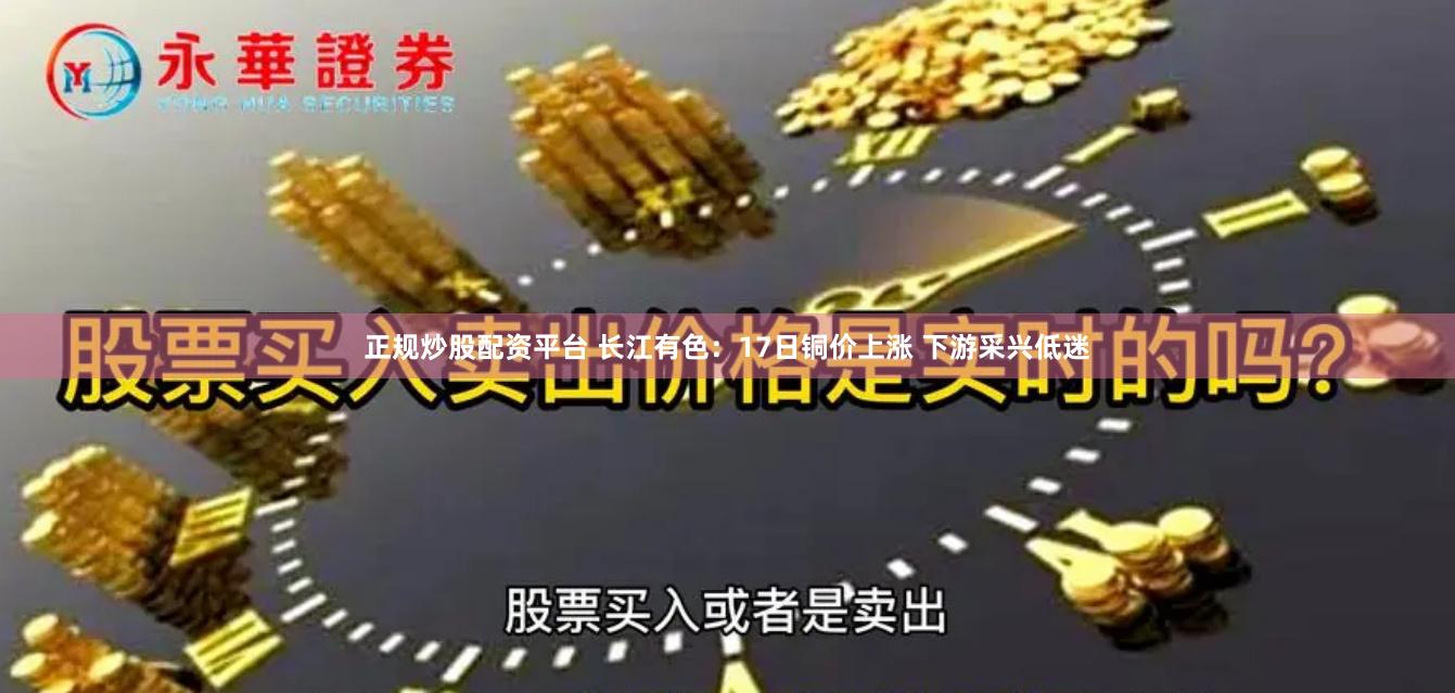 正规炒股配资平台 长江有色：17日铜价上涨 下游采兴低迷