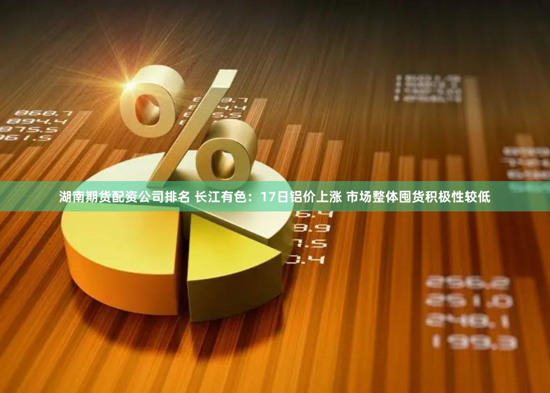 湖南期货配资公司排名 长江有色：17日铝价上涨 市场整体囤货积极性较低