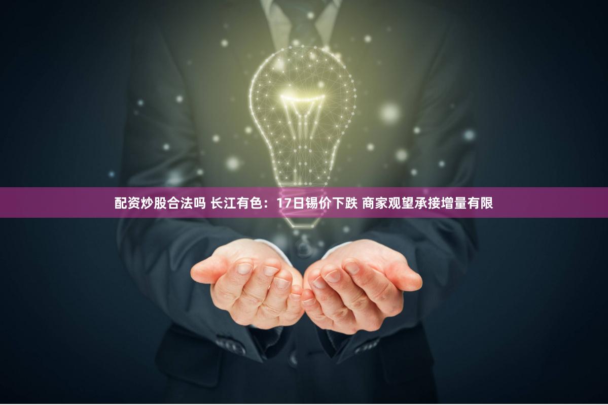 配资炒股合法吗 长江有色：17日锡价下跌 商家观望承接增量有限
