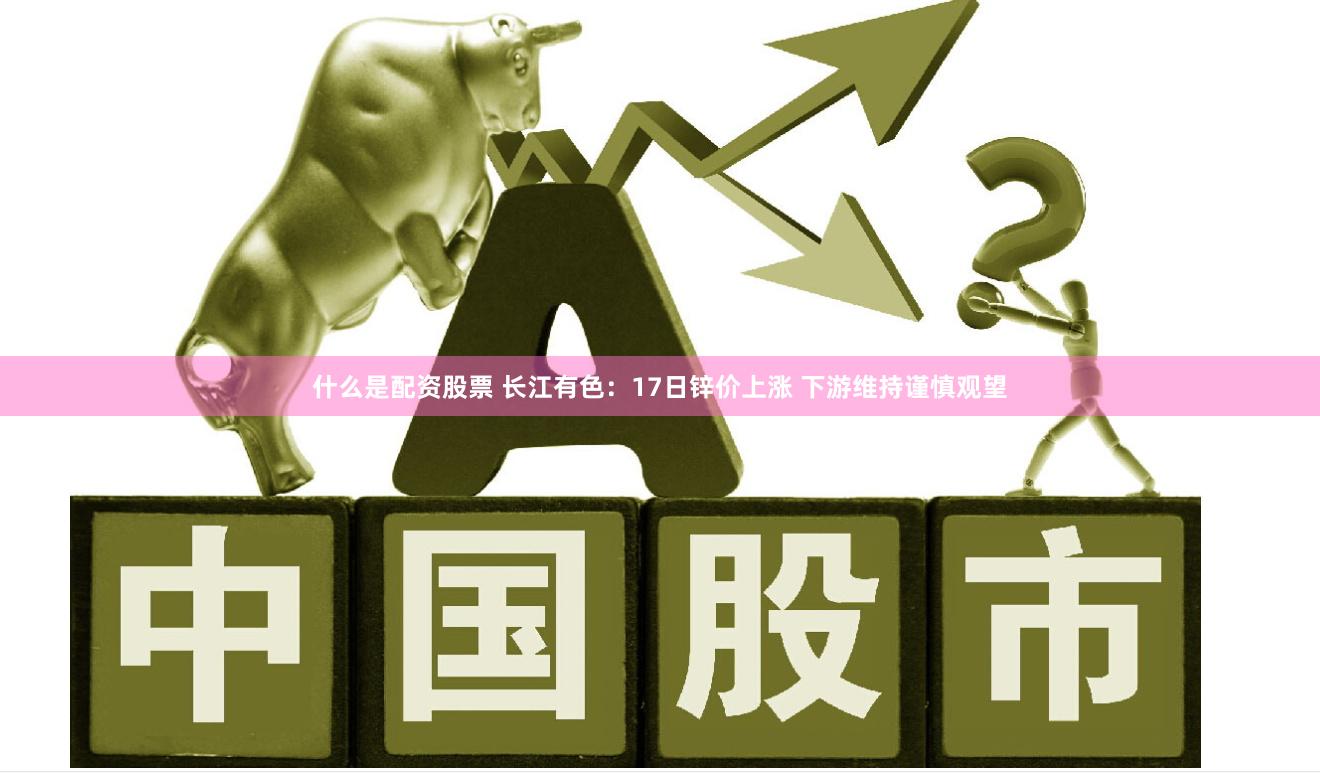 什么是配资股票 长江有色：17日锌价上涨 下游维持谨慎观望