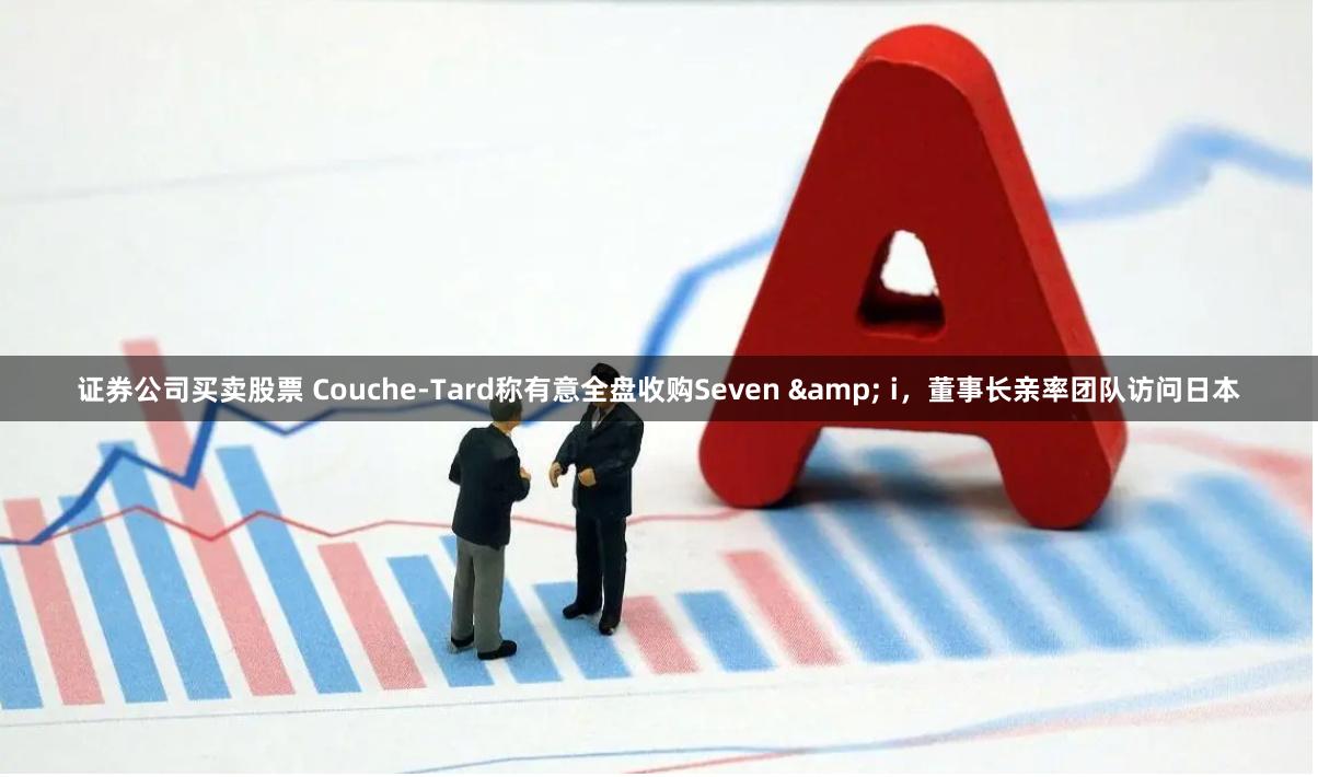 证券公司买卖股票 Couche-Tard称有意全盘收购Seven & i，董事长亲率团队访问日本