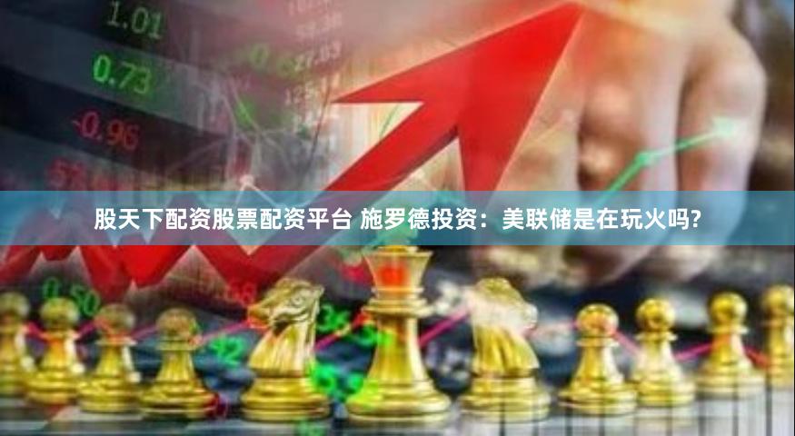 股天下配资股票配资平台 施罗德投资：美联储是在玩火吗?