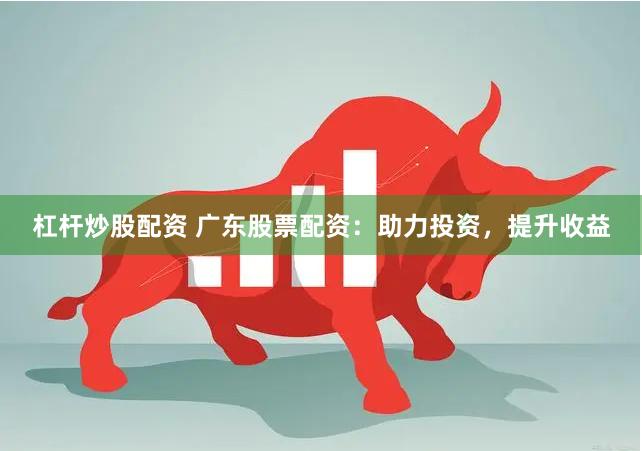 杠杆炒股配资 广东股票配资：助力投资，提升收益