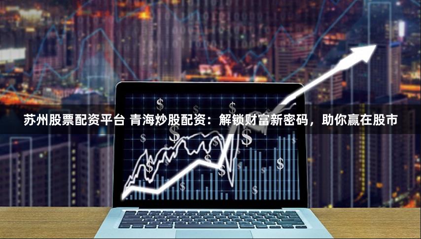 苏州股票配资平台 青海炒股配资：解锁财富新密码，助你赢在股市