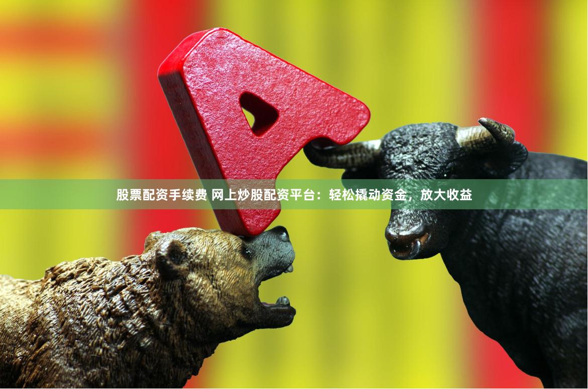 股票配资手续费 网上炒股配资平台：轻松撬动资金，放大收益