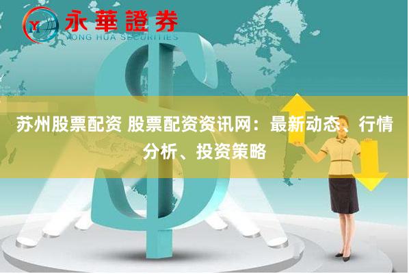 苏州股票配资 股票配资资讯网：最新动态、行情分析、投资策略