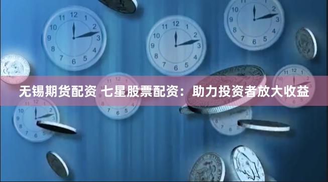 无锡期货配资 七星股票配资：助力投资者放大收益