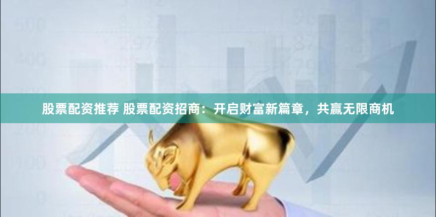 股票配资推荐 股票配资招商：开启财富新篇章，共赢无限商机