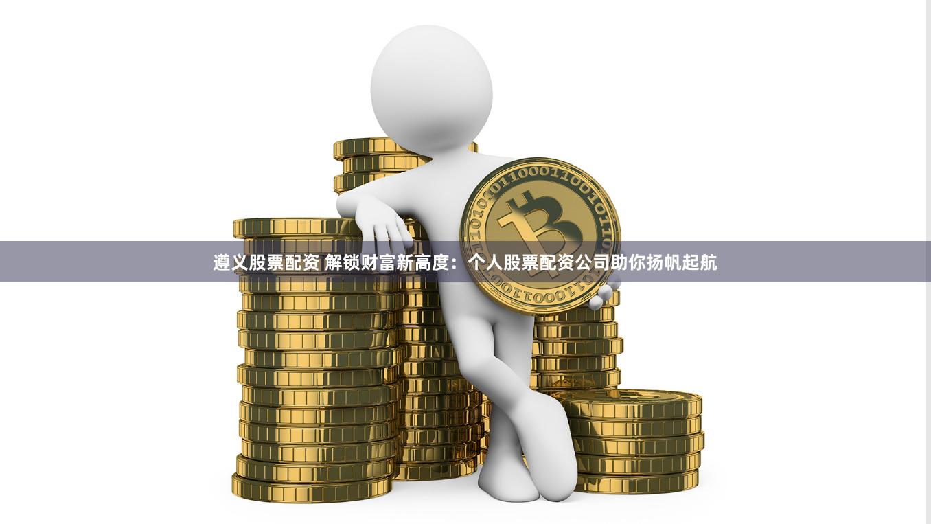 遵义股票配资 解锁财富新高度：个人股票配资公司助你扬帆起航