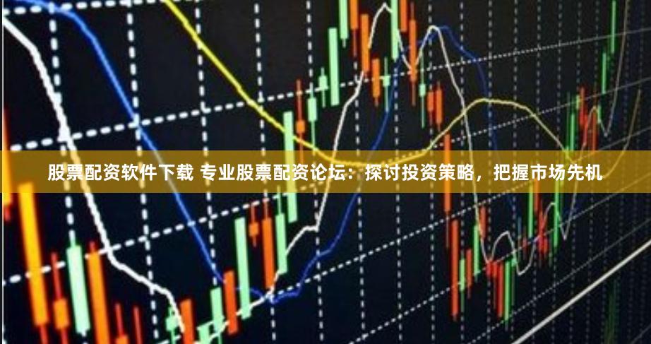 股票配资软件下载 专业股票配资论坛：探讨投资策略，把握市场先机