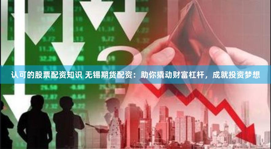 认可的股票配资知识 无锡期货配资：助你撬动财富杠杆，成就投资梦想