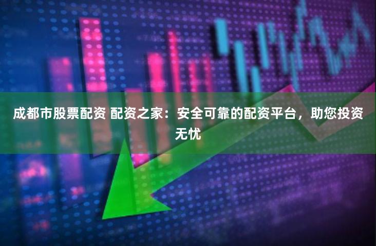 成都市股票配资 配资之家：安全可靠的配资平台，助您投资无忧