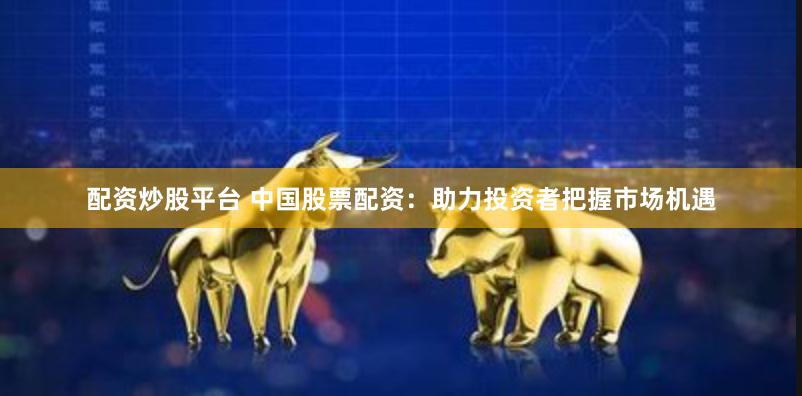 配资炒股平台 中国股票配资：助力投资者把握市场机遇