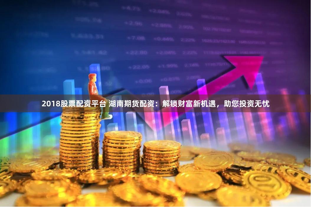 2018股票配资平台 湖南期货配资：解锁财富新机遇，助您投资无忧