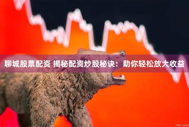 聊城股票配资 揭秘配资炒股秘诀：助你轻松放大收益