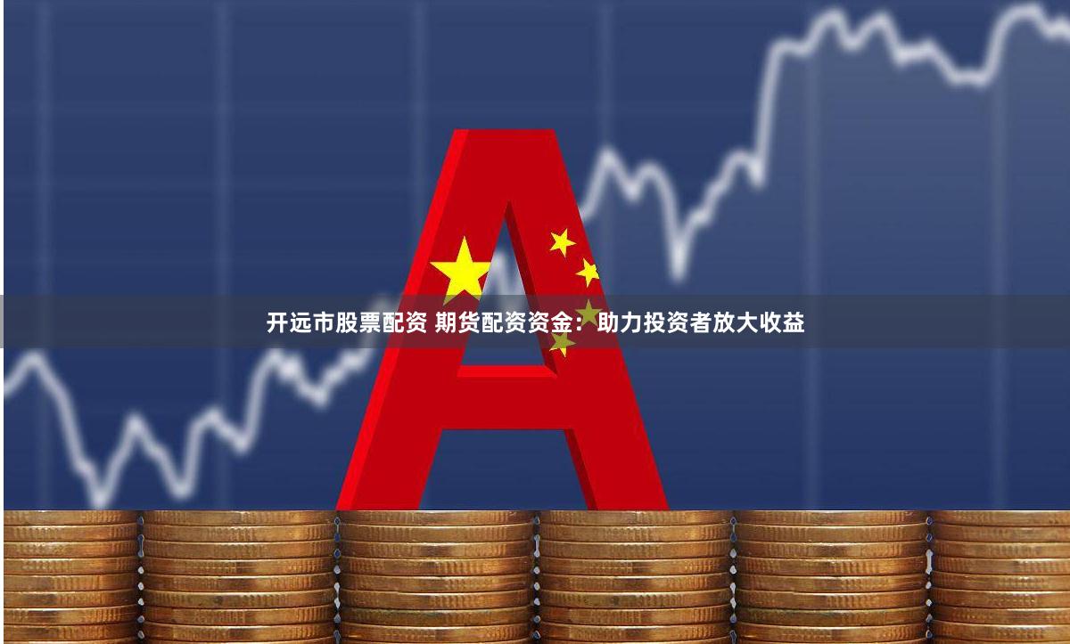 开远市股票配资 期货配资资金：助力投资者放大收益