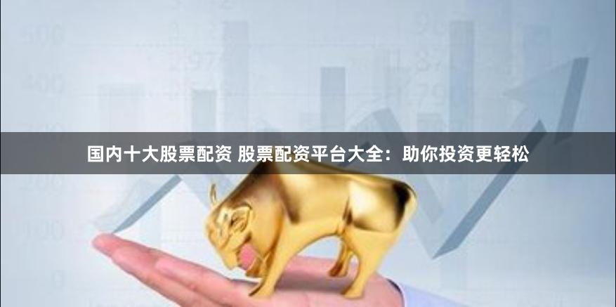 国内十大股票配资 股票配资平台大全：助你投资更轻松