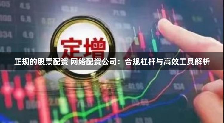 正规的股票配资 网络配资公司：合规杠杆与高效工具解析